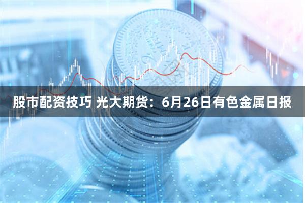 股市配资技巧 光大期货：6月26日有色金属日报