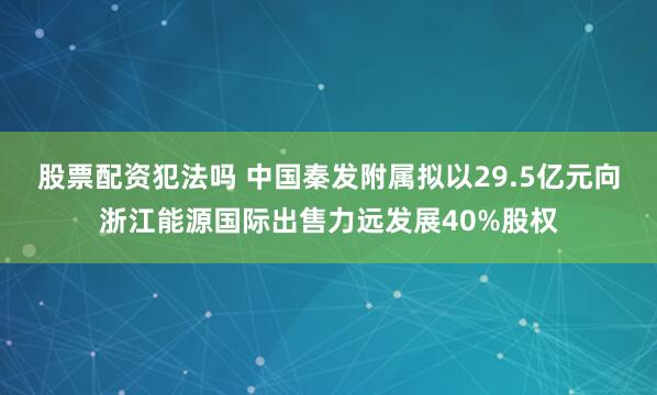 股票配资犯法吗 中国秦发附属拟以29.5亿元向浙江能源国际出售力远发展40%股权