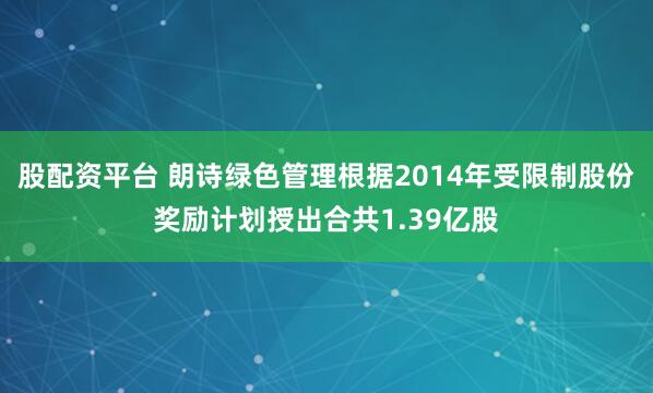 股配资平台 朗诗绿色管理根据2014年受限制股份奖励计划授出合共1.39亿股