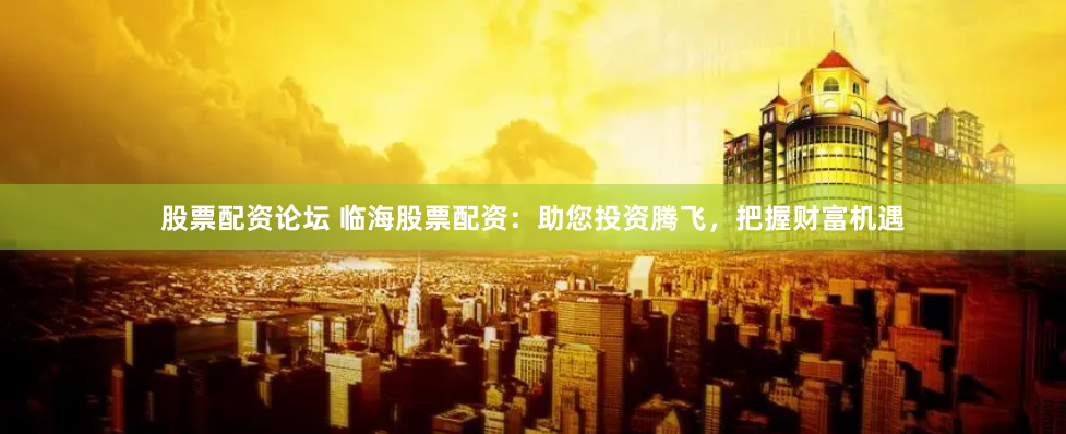 股票配资论坛 临海股票配资：助您投资腾飞，把握财富机遇