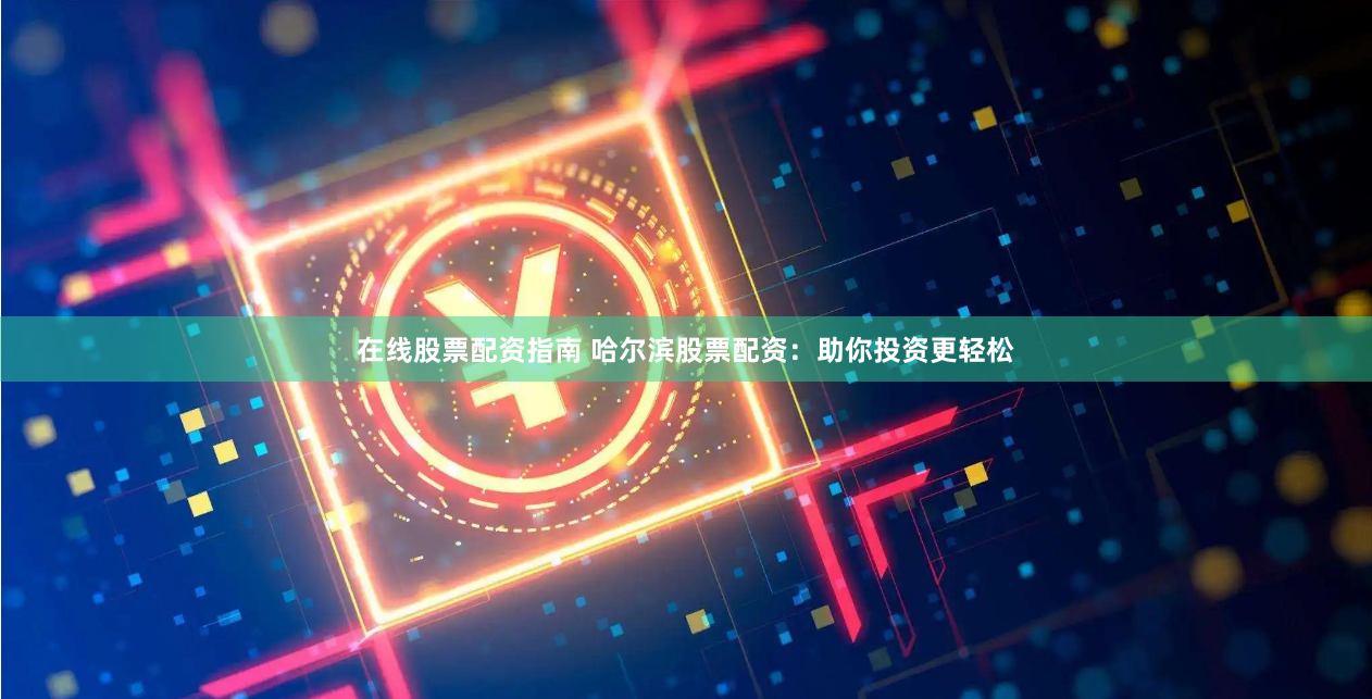 在线股票配资指南 哈尔滨股票配资：助你投资更轻松