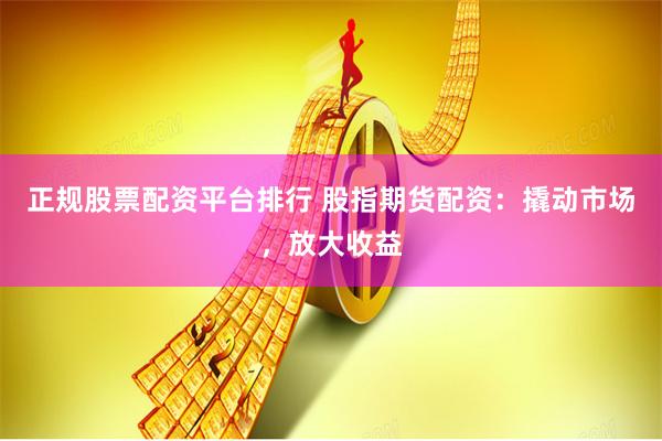 正规股票配资平台排行 股指期货配资：撬动市场，放大收益
