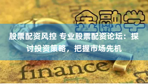 股票配资风控 专业股票配资论坛：探讨投资策略，把握市场先机