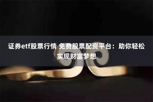 证券etf股票行情 免费股票配资平台：助你轻松实现财富梦想