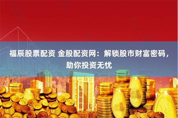 福辰股票配资 金股配资网：解锁股市财富密码，助你投资无忧