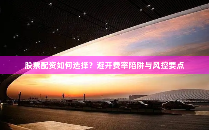 股票配资如何选择？避开费率陷阱与风控要点